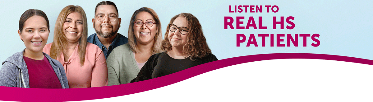 Listen to Real HS Patients. Discover real HS Experiences. Learn how others are managing their moderate to severe hidradenitis suppurativa with HUMIRA everything from helpful tips for making the most of dermatologist appointments to what results they experienced, and more.